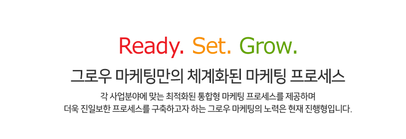 Ready. Set. Grow. 그로우 마케팅만의 체계화된 마케팅 프로세스 각 사업분야에 맞는 최적화된 통합형 마케팅 프로세스를 제공하며 더욱 진일보한 프로세스를 구축하고자 하는 그로우 마케팅의 노력은 현재 진행형입니다.